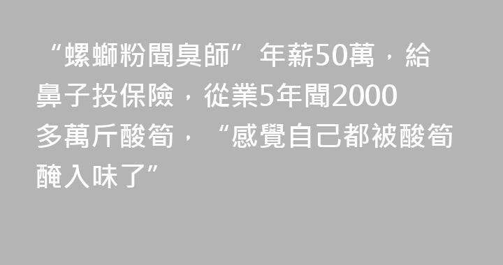“螺螄粉聞臭師”年薪50萬，給鼻子投保險，從業5年聞2000多萬斤酸筍，“感覺自己都被酸筍醃入味了”