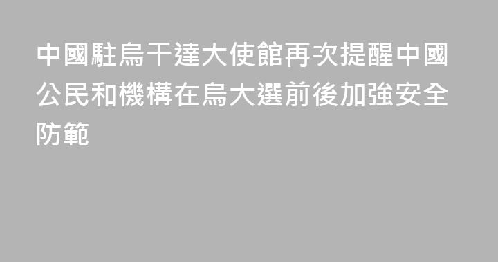 中國駐烏干達大使館再次提醒中國公民和機構在烏大選前後加強安全防範