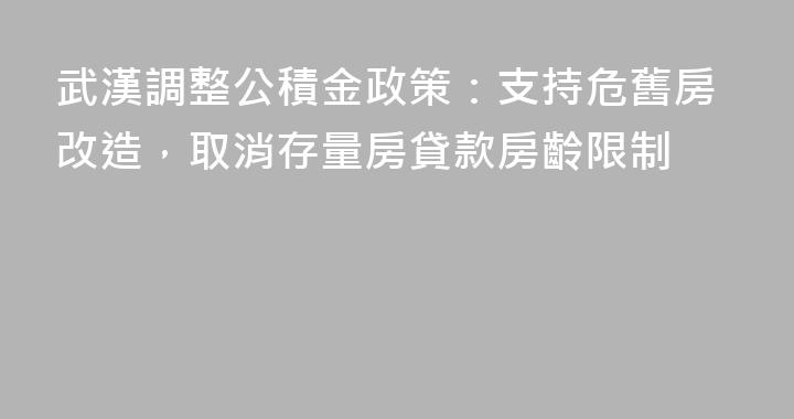 武漢調整公積金政策：支持危舊房改造，取消存量房貸款房齡限制