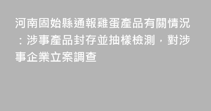 河南固始縣通報雞蛋產品有關情況：涉事產品封存並抽樣檢測，對涉事企業立案調查