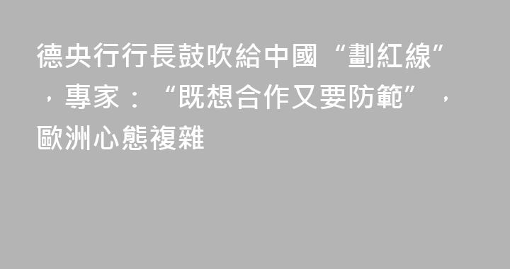 德央行行長鼓吹給中國“劃紅線”，專家：“既想合作又要防範”，歐洲心態複雜