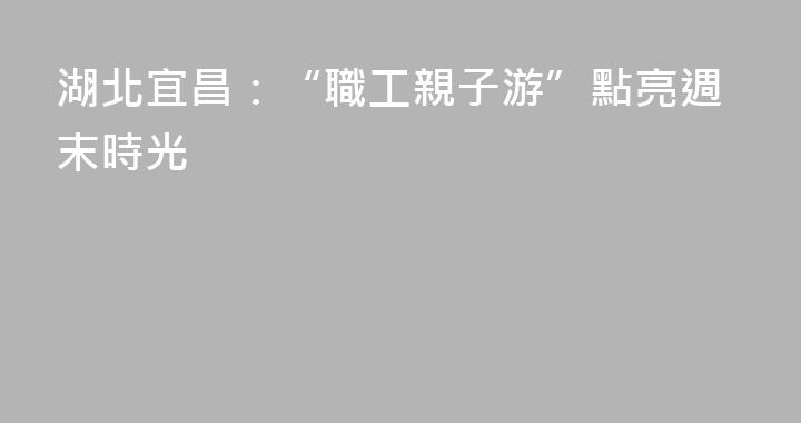 湖北宜昌：“職工親子游”點亮週末時光