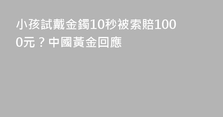 小孩試戴金鐲10秒被索賠1000元？中國黃金回應
