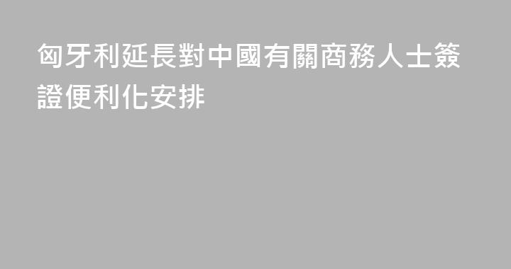 匈牙利延長對中國有關商務人士簽證便利化安排