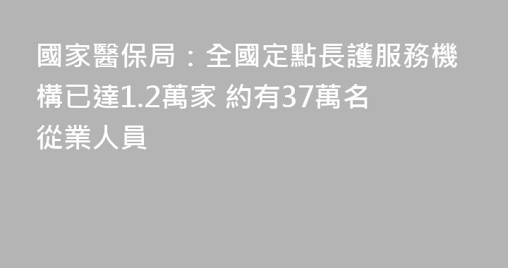 國家醫保局：全國定點長護服務機構已達1.2萬家 約有37萬名從業人員