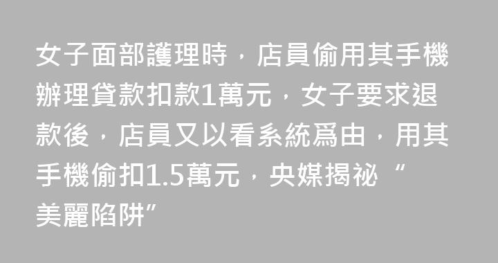 女子面部護理時，店員偷用其手機辦理貸款扣款1萬元，女子要求退款後，店員又以看系統爲由，用其手機偷扣1.5萬元，央媒揭祕“美麗陷阱”