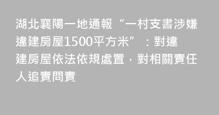 湖北襄陽一地通報“一村支書涉嫌違建房屋1500平方米”：對違建房屋依法依規處置，對相關責任人追責問責