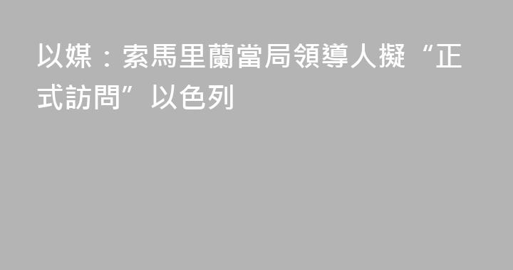 以媒：索馬里蘭當局領導人擬“正式訪問”以色列