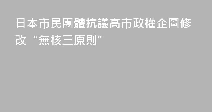日本市民團體抗議高市政權企圖修改“無核三原則”