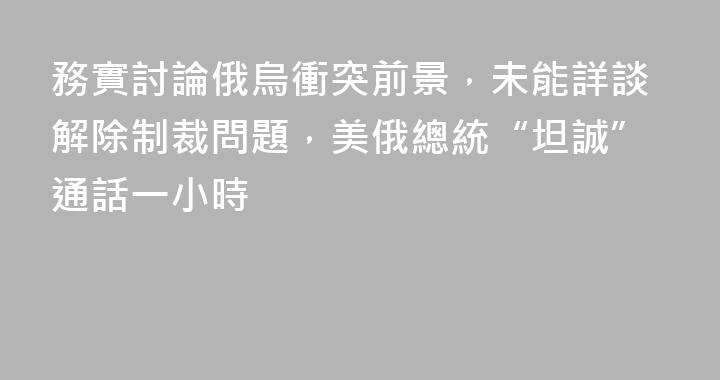 務實討論俄烏衝突前景，未能詳談解除制裁問題，美俄總統“坦誠”通話一小時