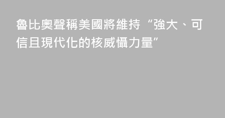 魯比奧聲稱美國將維持“強大、可信且現代化的核威懾力量”