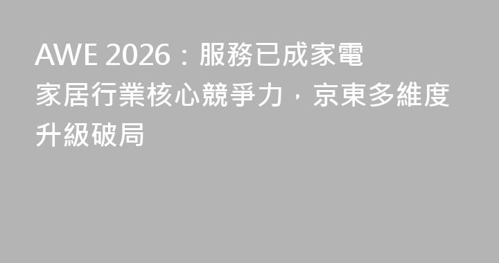 AWE 2026：服務已成家電家居行業核心競爭力，京東多維度升級破局