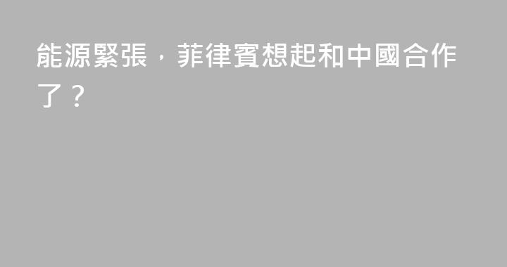 能源緊張，菲律賓想起和中國合作了？