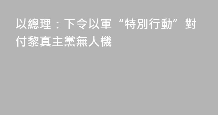 以總理：下令以軍“特別行動”對付黎真主黨無人機