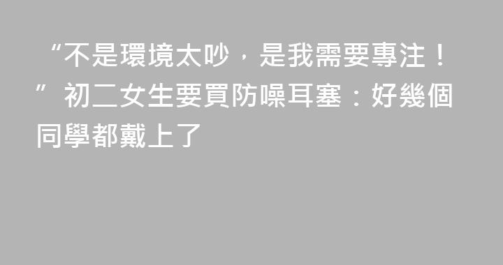 “不是環境太吵，是我需要專注！”初二女生要買防噪耳塞：好幾個同學都戴上了