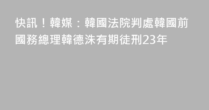 快訊！韓媒：韓國法院判處韓國前國務總理韓德洙有期徒刑23年