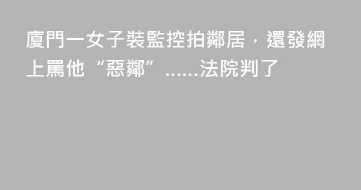 廈門一女子裝監控拍鄰居，還發網上罵他“惡鄰”……法院判了