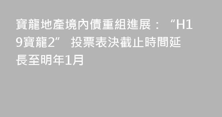 寶龍地產境內債重組進展：“H19寶龍2” 投票表決截止時間延長至明年1月