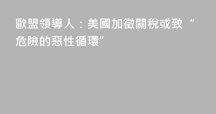 歐盟領導人：美國加徵關稅或致“危險的惡性循環”