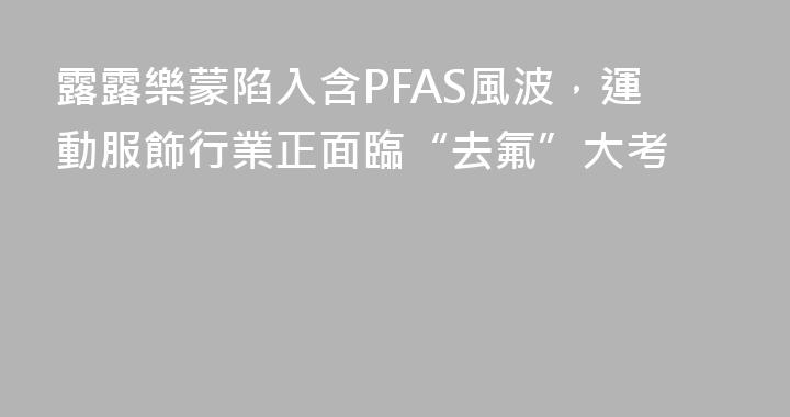 露露樂蒙陷入含PFAS風波，運動服飾行業正面臨“去氟”大考