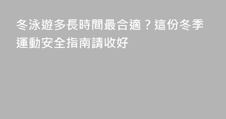 冬泳遊多長時間最合適？這份冬季運動安全指南請收好