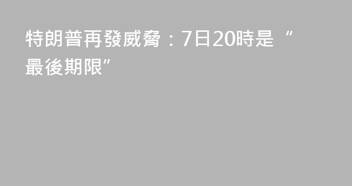 特朗普再發威脅：7日20時是“最後期限”