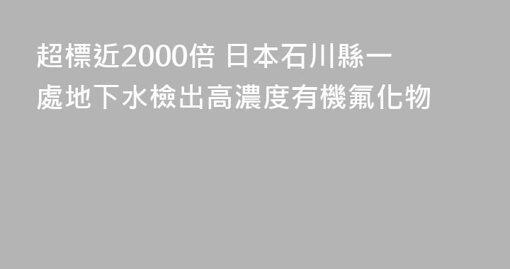 超標近2000倍 日本石川縣一處地下水檢出高濃度有機氟化物