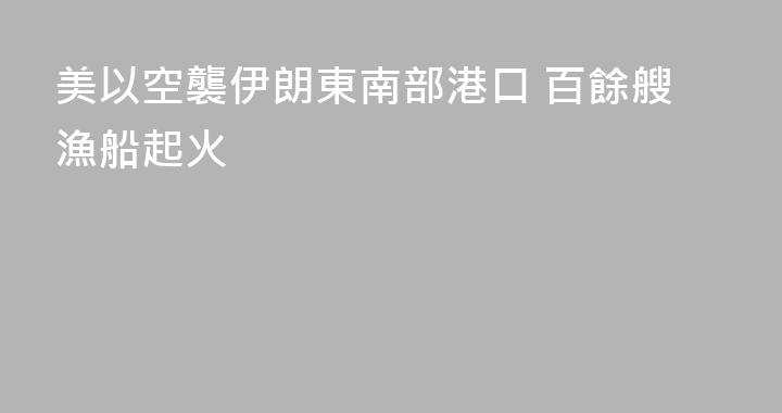 美以空襲伊朗東南部港口 百餘艘漁船起火