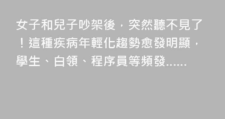 女子和兒子吵架後，突然聽不見了！這種疾病年輕化趨勢愈發明顯，學生、白領、程序員等頻發……