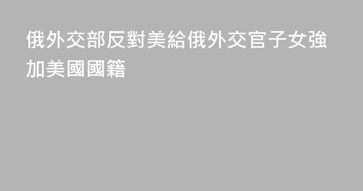 俄外交部反對美給俄外交官子女強加美國國籍