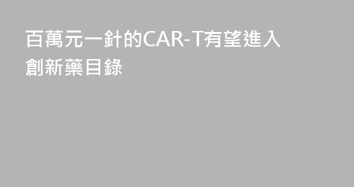 百萬元一針的CAR-T有望進入創新藥目錄