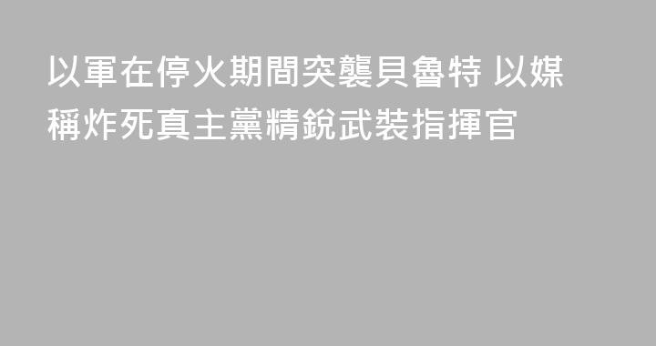 以軍在停火期間突襲貝魯特 以媒稱炸死真主黨精銳武裝指揮官