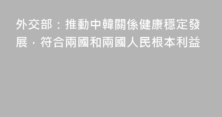 外交部：推動中韓關係健康穩定發展，符合兩國和兩國人民根本利益