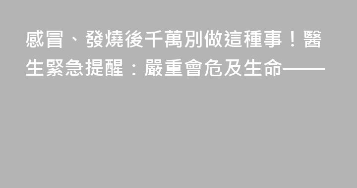 感冒、發燒後千萬別做這種事！醫生緊急提醒：嚴重會危及生命——