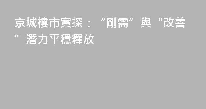 京城樓市實探：“剛需”與“改善”潛力平穩釋放
