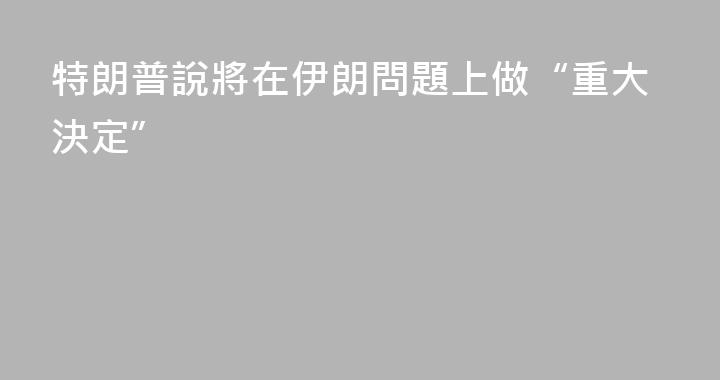 特朗普說將在伊朗問題上做“重大決定”