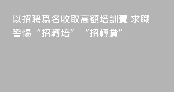 以招聘爲名收取高額培訓費 求職警惕“招轉培”“招轉貸”
