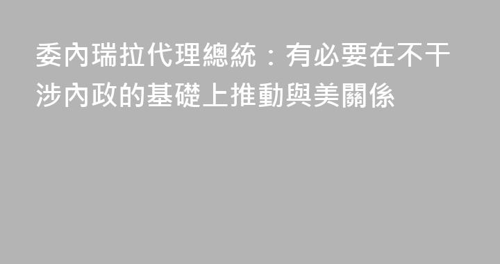 委內瑞拉代理總統：有必要在不干涉內政的基礎上推動與美關係