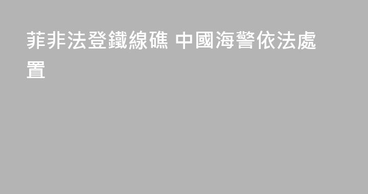 菲非法登鐵線礁 中國海警依法處置