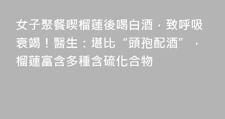 女子聚餐喫榴蓮後喝白酒，致呼吸衰竭！醫生：堪比“頭孢配酒”，榴蓮富含多種含硫化合物