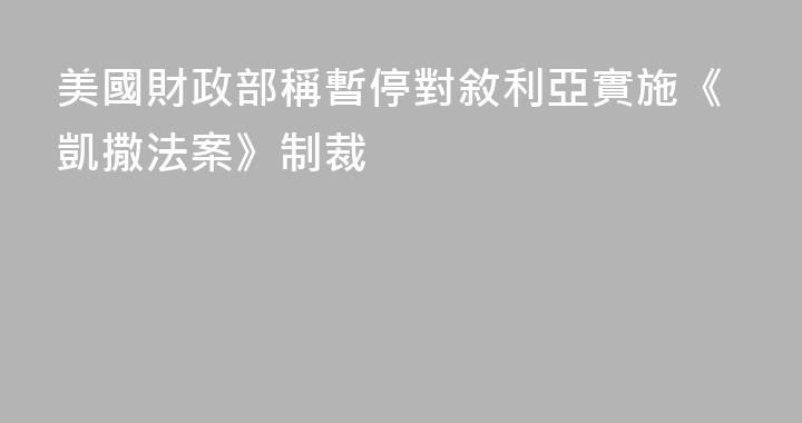 美國財政部稱暫停對敘利亞實施《凱撒法案》制裁