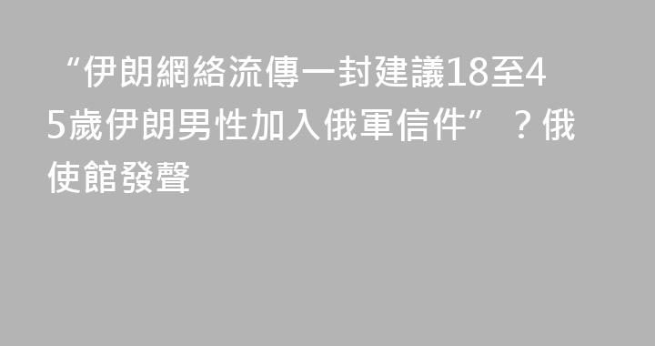 “伊朗網絡流傳一封建議18至45歲伊朗男性加入俄軍信件”？俄使館發聲
