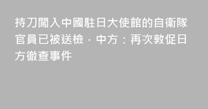 持刀闖入中國駐日大使館的自衛隊官員已被送檢，中方：再次敦促日方徹查事件