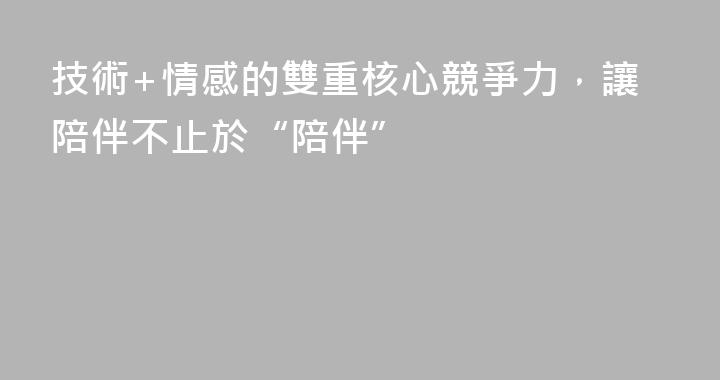 技術+情感的雙重核心競爭力，讓陪伴不止於“陪伴”