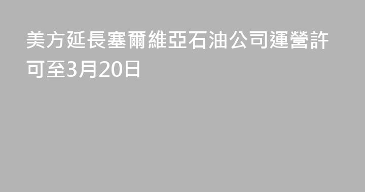 美方延長塞爾維亞石油公司運營許可至3月20日