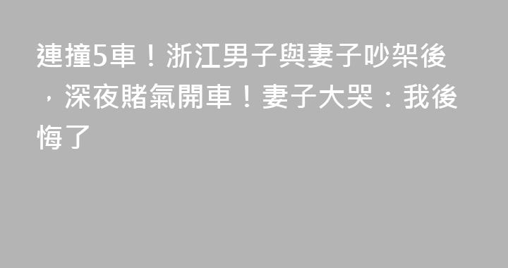 連撞5車！浙江男子與妻子吵架後，深夜賭氣開車！妻子大哭：我後悔了