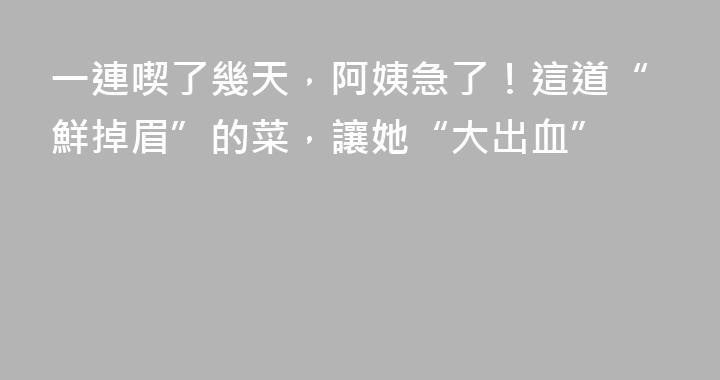 一連喫了幾天，阿姨急了！這道“鮮掉眉”的菜，讓她“大出血”