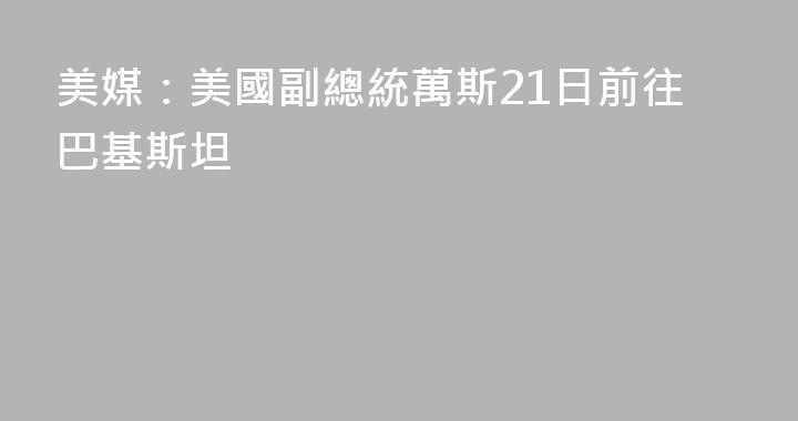 美媒：美國副總統萬斯21日前往巴基斯坦
