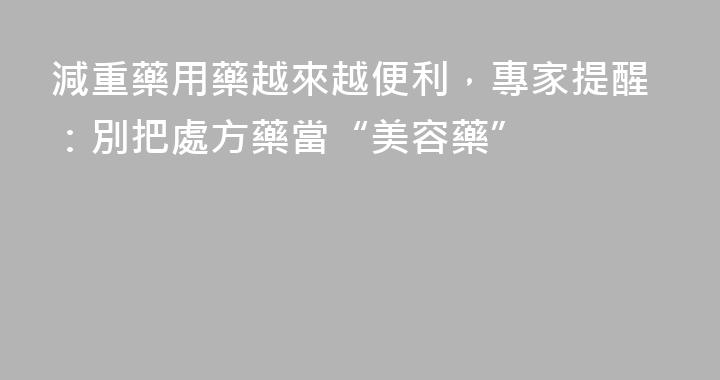 減重藥用藥越來越便利，專家提醒：別把處方藥當“美容藥”
