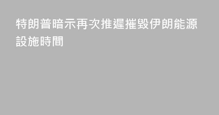 特朗普暗示再次推遲摧毀伊朗能源設施時間